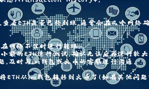 将ETH从im钱包转移到火币交易所的步骤如下：

### 1. 准备工作
在开始之前，请确保您已经拥有以下内容：

- im钱包的账户和密码
- 火币交易所的账户（如果没有，请先注册并通过身份验证）
- 确保ETH余额足够，并了解转账可能产生的网络费用

### 2. 登录火币交易所
首先，登录您的火币交易所账户。

### 3. 获取火币的ETH充值地址
- 在火币的主页，找到“资产”或“钱包”选项。
- 选择“充值”或者“存款”。
- 选择“ETH”作为要充值的币种。
- 复制提供的ETH充值地址。

### 4. 登录im钱包
在完成火币的步骤后，登录您的im钱包。

### 5. 发起转账
- 找到“发送”或“转账”选项。
- 输入您刚刚复制的火币ETH充值地址。
- 输入转账的ETH数量。
- 检查地址和数量确保无误（错误的地址可能造成资金损失）。

### 6. 确认并发送
- 确认所有输入项无误后，完成其他验证步骤（如密码、生物识别等）。
- 点击“发送”或“确认”。

### 7. 等待转账确认
- 此时，请耐心等待，转账可能需要一些时间来确认（根据网络繁忙程度）。
- 您可以在im钱包中查看交易状态（Transaction History）。

### 8. 在火币确认到账
同时，您可以在火币的资产部分，查看ETH是否已经到账。通常会在几个网络确认之后到账。

### 注意事项
- 保证你的网络连接稳定，避免在网络不佳时进行转账。
- 在转账前，可以尝试先转一个小额的ETH进行测试，确认无误后再进行较大金额的转账。
- 如果您在转账过程中遇到问题，及时与im钱包或火币的客服进行沟通。

通过以上步骤，您就可以轻松地将ETH从im钱包转移到火币了！如有其他问题或需要更多帮助，随时可以询问。