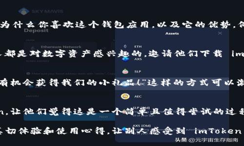 邀请别人下载 imToken 的方式其实相对简单。以下是一些步骤和方法：

1. 直接分享邀请码
imToken 允许用户生成自己的邀请链接或邀请码。你可以在应用内找到你的邀请码，并将其通过社交媒体、短信或电子邮件等方式分享给你的朋友。这样，他们在下载并注册时使用了你的邀请码，你就能获得相应的奖励。

2. 使用社交媒体
在微信、QQ、微博等社交平台上分享 imToken 的下载链接。你可以写一段简短的文字，介绍为什么你喜欢这个钱包应用，以及它的优势。例如：“你还在为安全存储数字货币而烦恼吗？快来试试 imToken，下载链接在这里 [链接]！”

3. 加入相关社区和论坛
参与加密货币相关的社区和论坛，分享 imToken 的使用体验和邀请码。在这些地方，很多人都是对数字资产感兴趣的，邀请他们下载 imToken 是一个不错的选择。

4. 举办小活动
如果你有一定的社交圈，可以考虑举办一个小活动，例如“下载 imToken 并分享给我，你将有机会获得我们的小礼品！”这样的方式可以激励更多的人下载并使用 imToken。

5. 制作简单教程
有些人可能对加密钱包不太了解，你可以制作一个简易教程，说明如何下载和使用 imToken。让他们觉得这是一个简单且值得尝试的过程。“谁还没点小烦恼呢？”给人以轻松的感觉，鼓励他们一起尝试！

以上这些方法可以帮助你邀请他人下载 imToken。不管用哪种方式，最重要的是分享你的真切体验和使用心得，让别人感受到 imToken 的价值。