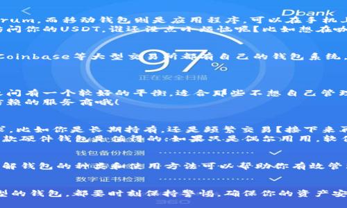 要管理和存储USDT（泰达币），有多种类型的钱包可供选择，适合不同用户的需求。下面是一些常见的钱包类型：

### 1. 硬件钱包
硬件钱包是存储加密货币最安全的方法之一。它们是物理设备，可以将用户的私钥保存在离线状态，减少了被黑客攻击的风险。流行的硬件钱包有Ledger Nano S和Trezor等。
对于长期投资USDT的用户，硬件钱包就像是把你的财富放在一个武装到牙齿的保险箱里，安全又可靠。

### 2. 软件钱包
软件钱包可以分为桌面钱包和移动钱包。桌面钱包需要安装在电脑上，比如Exodus和Electrum，而移动钱包则是应用程序，可以在手机上使用，例如Trust Wallet和Coinomi。
如果硬件钱包是坚固的保险箱，那么软件钱包就像是一个便携的保管箱，随时随地都可以访问你的USDT。谁还没点小烦恼呢？比如想在咖啡店用数字货币买一杯美味的拿铁？

### 3. 网站钱包（交易所钱包）
很多交易所提供在线钱包服务，用户可以在这些平台上存储自己的USDT。例如，Binance和Coinbase等大型交易所都有自己的钱包系统。不过，使用交易所钱包时，记得“不要把所有的鸡蛋放在一个篮子里”，因为安全性相对较低。
在线钱包就像是一个流动的金库，方便但是一定要小心，不要把这个金库的钥匙丢了！

### 4. Custodial Wallet（托管钱包）
这种钱包由第三方服务提供商管理，用户的私钥由服务提供商掌握。这在安全性和便捷性之间有一个较好的平衡，适合那些不想自己管理私钥的用户。
托管钱包就相当于请了一个专业的保管员来照看你的宝贝，省心省力，但一定要选择值得信赖的服务商哦！

### 选择合适的钱包
那么，如何选择最适合自己的USDT钱包呢？这是一个值得深思的问题。首先，想清楚你的需求，比如你是长期持有，还是频繁交易？接下来再考虑安全性、便捷性和费用等因素。
就像选购一款手机，品牌、功能和价格都是需要考虑的因素。如果你是重度用户，或许投资一款硬件钱包是值得的；如果只是偶尔用用，软件钱包或交易所钱包可以满足你的需求。

### 总结
无论你选择哪种类型的钱包，安全都是放在第一位的。在加密货币世界中，知识就是力量，了解钱包的种类和使用方法可以帮助你有效管理你的USDT，让每一个数字资产都能安全、方便地存储、交易。
在这个充满创业精神和新技术的时代，找到最合适的钱包，让你的USDT安全如同银行金库！

通过以上各种钱包类型的介绍，您应该能够找到适合自己的USDT钱包了。无论选择哪种类型的钱包，都要时刻保持警惕，确保你的资产安全，毕竟，在加密货币的世界里，保持谨慎是永远的王道！