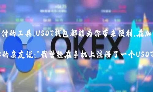 注册USDT钱包地址的步骤相对简单，但在进行之前，请务必了解加密货币的基本概念和钱包的种类。接下来，我将为您详细说明如何使用手机注册USDT钱包地址。

什么是USDT钱包？
USDT（Tether）是一种稳定币，它的价值与美元挂钩，旨在减少加密货币市场的波动性。USDT钱包是一种数字钱包，用于存储、发送和接收USDT。注册一个钱包地址就相当于为你的数字资产提供了一个安全的“信箱”。

选择钱包类型
在注册之前，首先你需要选择一种钱包类型。一般来说，可以分为以下几种主要类型：
ul
    listrong热钱包/strong：这种钱包常常与互联网连接，方便操作，但相对来说安全性较低，例如手机应用钱包。/li
    listrong冷钱包/strong：这种钱包是离线的，安全性高，专业用户可能会选择此种方式存储资产。/li
    listrong硬件钱包/strong：这种钱包以实体设备的形式存在，如USB设备，适合大额存储。/li
/ul

下载钱包应用
选择合适的钱包后，您可以在手机的应用商店（如Apple Store或Google Play）中下载相关的手机钱包应用。常见的USDT钱包包括但不限于以下几个：
ul
    liTrust Wallet/li
    liExodus Wallet/li
    liAtomic Wallet/li
    liCoinomi/li
/ul
确保从官方渠道下载，防止下载到假冒的应用程序。谁还没点小烦恼呢？尤其是在数字货币的世界里，安全性可谓是重中之重。

注册流程
一旦你安装完成了钱包应用，接下来你可以开始注册。
ol
    listrong打开应用并选择注册/strong：大部分应用在首页都有“注册”或“创建新钱包”的选项，点击进入。/li
    listrong创建密码/strong：设定一个强密码是至关重要的。确保密码包含字母、数字和特殊字符的组合，以提高安全性。/li
    listrong备份助记词/strong：钱包应用通常会提供一串助记词（也叫恢复词或种子短语），请务必在安全的地方记录下来。它是恢复钱包访问的关键，一旦丢失，你可能无法找回你的资产。/li
    listrong确认助记词/strong：某些钱包会要求你重新输入助记词，以验证是否妥善记录，这是确保你不会把这个重要信息遗忘的好方法。/li
    listrong接受条款/strong：如果同意相关条款，请点击确认，接下来你就完成了注册过程。/strong /li
/ol

获取USDT钱包地址
注册完成后，你将会在钱包主页看到自己的USDT钱包地址。这通常是以字母和数字组成的长串字符。在大多数应用中，你可以点击“接收”或“收款”按钮来明确找到自己的地址。记得一定要保护好你的钱包地址，毕竟它是所有交易的“门牌号”。

存入和发送USDT
掌握了如何注册钱包后，你可能会问：“那么，如何能把USDT存入我的钱包？”
你可以通过以下方式存入USDT：
ul
    li从其他钱包转入：如果你有其他平台的钱包地址（如交易所），可以直接将USDT从那里转到你的新钱包。/li
    li购买USDT：在某些平台上，你可以直接用法币购买USDT并将其存入你的钱包。/li
/ul
发送USDT也同样简单，只需输入收款人的钱包地址和转账金额，确认后即可完成交易。

注意事项
在使用USDT钱包时，有几点需要注意：
ul
    listrong安全性：/strong保持密码和助记词的机密性，不要与他人分享任何信息。/li
    listrong网络安全：/strong避免在公共场合，如公共Wi-Fi，进行资金操作。/li
    listrong确认每笔交易：/strong在进行转账时，仔细确保地址和金额的准确性，一旦错误，资金很难追回。/li
/ul

总结
通过以上步骤，您现在已经能够使用手机成功注册并获取USDT钱包地址。无论是进行投资、交易，还是作为日常支付的工具，USDT钱包都能为你带来便利。在加密货币的海洋里，安全航行是至关重要的，愿你在这条路上顺风顺水。

当然，还是希望各位在探索数字货币的过程中能多一些乐趣，少一些烦恼。想象一下，未来的某一天，你可能会对你的亲友说：“我曾经在手机上注册了一个USDT钱包，后来发现让我变得富有了！”这不是梦想，而是未来的可能性！赶快行动吧，数字资产的世界在等着你去探索。

希望以上内容对您有所帮助！如果还有其他问题，请随时问我。