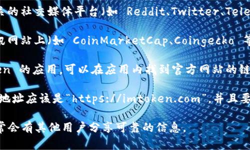 要找 imToken 的官网，您可以按照以下步骤进行：

1. **搜索引擎查询**：打开您常用的搜索引擎（如 Google、百度等），输入“imToken 官网”进行搜索。官网通常会排在搜索结果的前几位。

2. **社交媒体和论坛**：访问与区块链和加密货币相关的社交媒体平台（如 Reddit、Twitter、Telegram 等），通常会有用户分享 imToken 的官网链接。

3. **加密货币相关网站**：在一些主流的加密货币资讯网站上（如 CoinMarketCap、Coingecko 等），也能够找到 imToken 相关的信息和链接。

4. **应用商店**：如果您已经在手机上下载了 imToken 的应用，可以在应用内找到官方网站的链接，通常在“关于”或“设置”界面下。

5. **注意链接的安全性**：确保访问的网站是安全的，地址应该是“https://imtoken.com”，并且要注意防止钓鱼网站。

如果您仍然有疑问，建议直接在相关社区寻求帮助，通常会有其他用户分享可靠的信息。