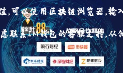 要查询IM钱包的哈希值，您可以按照以下步骤进行：

1. **打开IM钱包应用**：首先，确保您已经下载并安装了IM钱包应用，并且已经创建了钱包账户。

2. **找到交易记录**：在IM钱包中，通常会有一个“交易”或者“交易记录”的选项，点击进入。

3. **选择需要查找的交易**：在交易记录中，您可以查看到您所有的交易历史。找到您需要查看哈希值的交易。

4. **查看交易详情**：点击进入该交易的详细信息页面，通常在这里可以找到该交易的哈希值。哈希值通常以一串字符的形式显示。

5. **使用区块链浏览器**：如果在IM钱包中无法找到哈希值，可以使用区块链浏览器，输入您的钱包地址或交易ID，在相应的区块链上查找交易信息。

6. **联系支持团队**：如果上述方法都无法找到哈希值，考虑联系IM钱包的客服支持，从他们那里获取进一步的帮助。

希望以上步骤对您有所帮助！